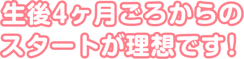 生後4ヶ月ごろからのスタートが理想です！